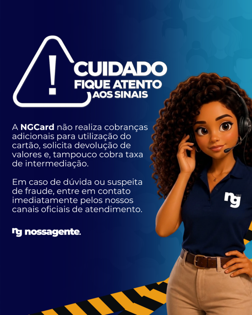 Cuidado, fique atento aos sinais. A NGCard não realiza cobranças adicionais para utilização do cartão, solicita devolução de valores e, tampouco cobra taxa de intermediação. Em caso de dúvida ou suspeita de fraude, entre em contato imediatamente pelos nossos canais oficiais de atendimento.